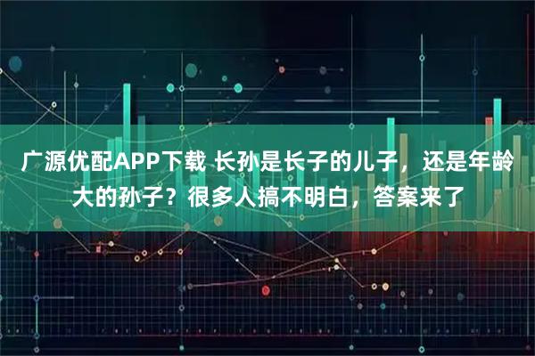 广源优配APP下载 长孙是长子的儿子，还是年龄大的孙子？很多人搞不明白，答案来了