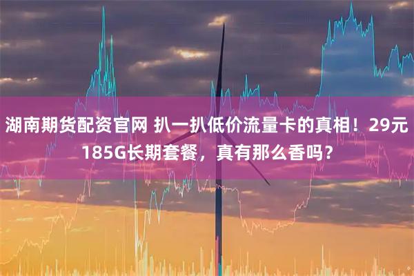 湖南期货配资官网 扒一扒低价流量卡的真相！29元185G长期套餐，真有那么香吗？