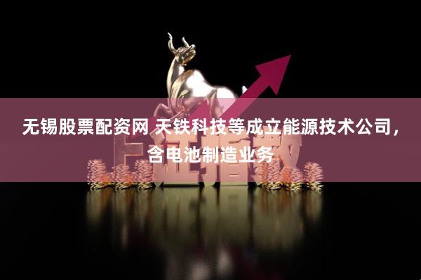 无锡股票配资网 天铁科技等成立能源技术公司，含电池制造业务
