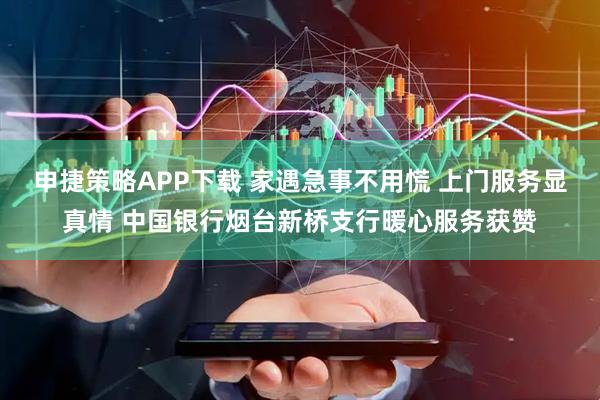 申捷策略APP下载 家遇急事不用慌 上门服务显真情 中国银行烟台新桥支行暖心服务获赞