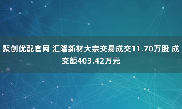 聚创优配官网 汇隆新材大宗交易成交11.70万股 成交额403.42万元
