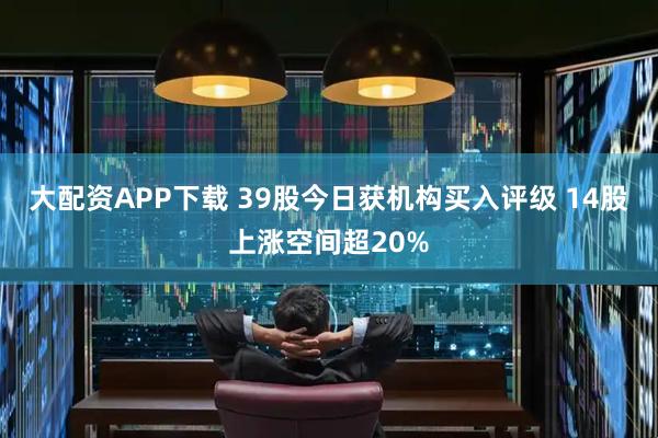 大配资APP下载 39股今日获机构买入评级 14股上涨空间超20%
